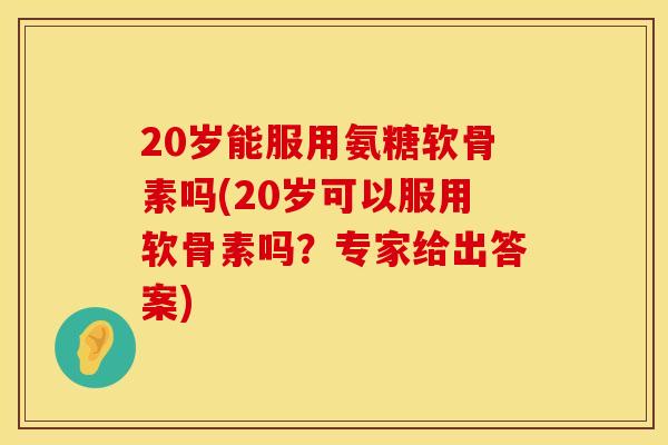 20岁能服用氨糖软骨素吗(20岁可以服用软骨素吗？专家给出答案)