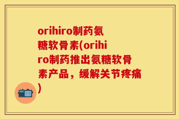 orihiro制药氨糖软骨素(orihiro制药推出氨糖软骨素产品，缓解关节疼痛)