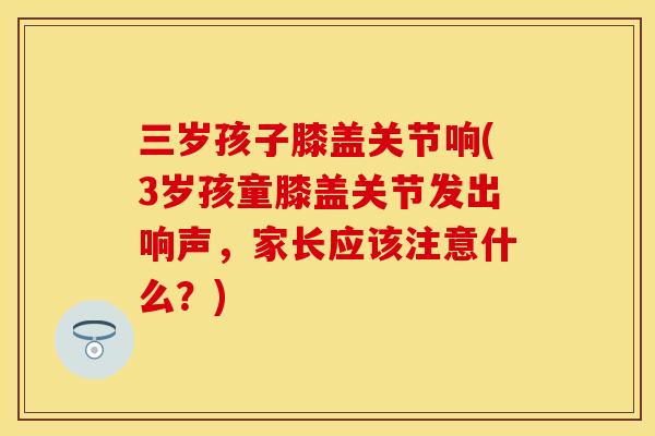 三岁孩子膝盖关节响(3岁孩童膝盖关节发出响声，家长应该注意什么？)