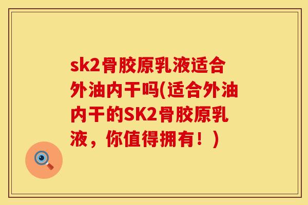 sk2骨胶原乳液适合外油内干吗(适合外油内干的SK2骨胶原乳液，你值得拥有！)