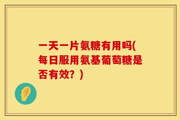 一天一片氨糖有用吗(每日服用氨基葡萄糖是否有效？)