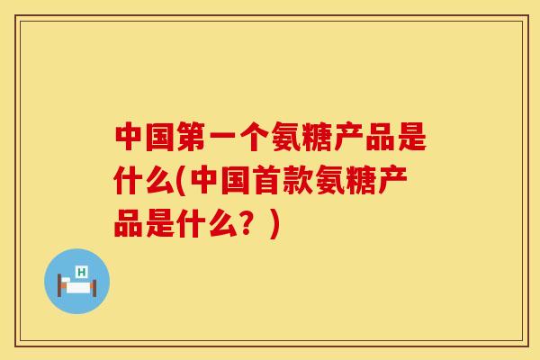 中国第一个氨糖产品是什么(中国首款氨糖产品是什么？)