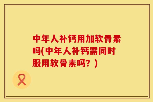中年人补钙用加软骨素吗(中年人补钙需同时服用软骨素吗？)