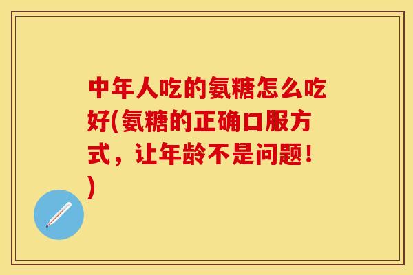 中年人吃的氨糖怎么吃好(氨糖的正确口服方式，让年龄不是问题！)