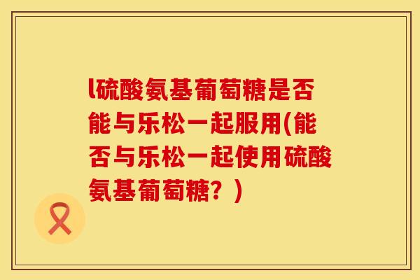 l硫酸氨基葡萄糖是否能与乐松一起服用(能否与乐松一起使用硫酸氨基葡萄糖？)