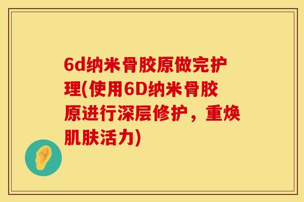 6d纳米骨胶原做完护理(使用6D纳米骨胶原进行深层修护，重焕肌肤活力)