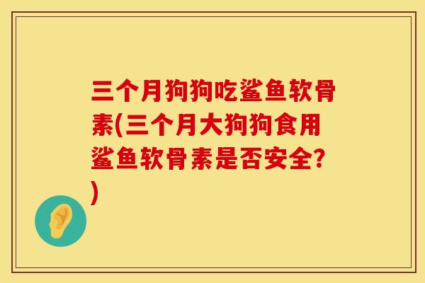 三个月狗狗吃鲨鱼软骨素(三个月大狗狗食用鲨鱼软骨素是否安全？)
