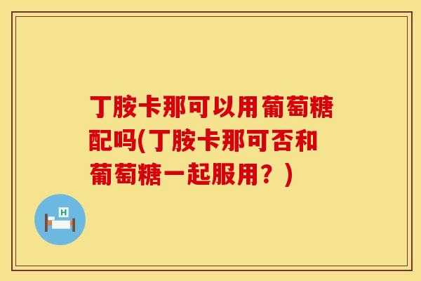 丁胺卡那可以用葡萄糖配吗(丁胺卡那可否和葡萄糖一起服用？)
