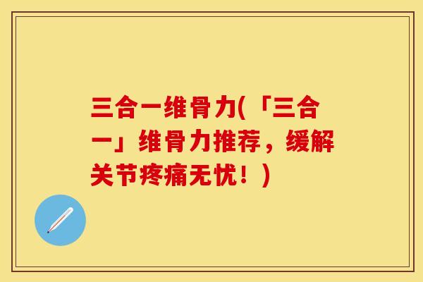 三合一维骨力(「三合一」维骨力推荐，缓解关节疼痛无忧！)
