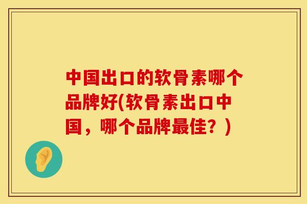 中国出口的软骨素哪个品牌好(软骨素出口中国，哪个品牌最佳？)