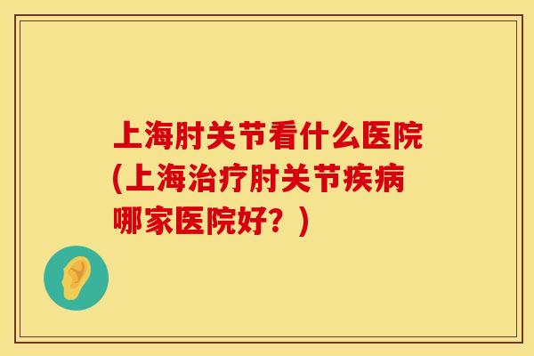 上海肘关节看什么医院(上海治疗肘关节疾病哪家医院好？)