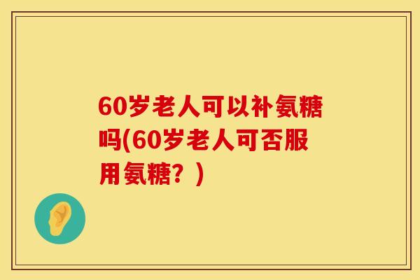 60岁老人可以补氨糖吗(60岁老人可否服用氨糖？)