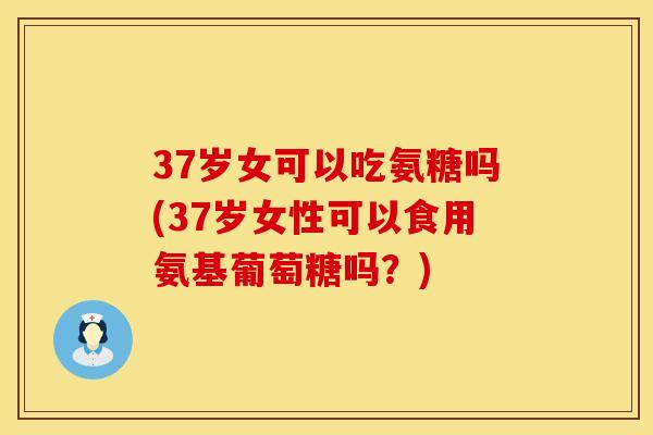 37岁女可以吃氨糖吗(37岁女性可以食用氨基葡萄糖吗？)