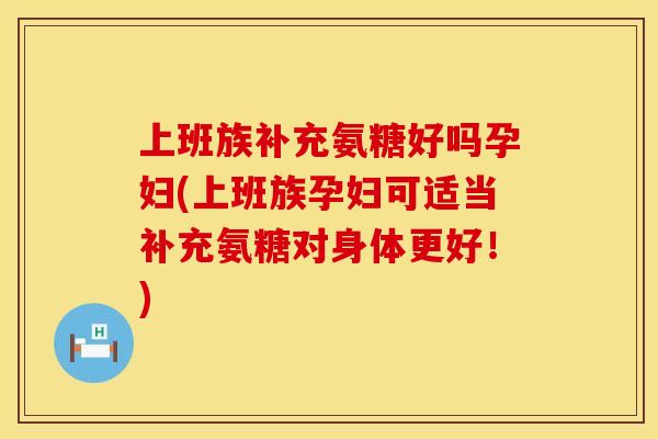 上班族补充氨糖好吗孕妇(上班族孕妇可适当补充氨糖对身体更好！)
