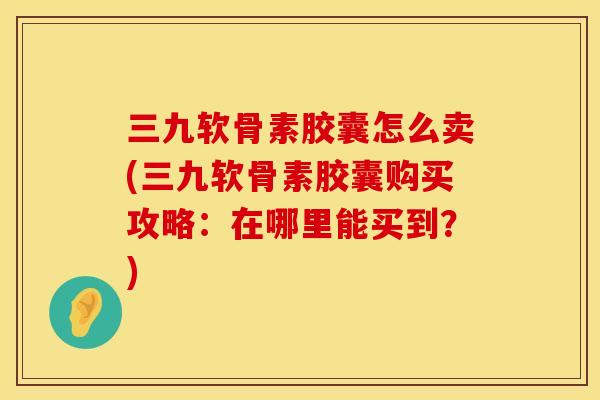 三九软骨素胶囊怎么卖(三九软骨素胶囊购买攻略：在哪里能买到？)