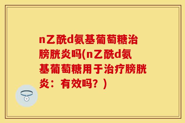 n乙酰d氨基葡萄糖治膀胱炎吗(n乙酰d氨基葡萄糖用于治疗膀胱炎：有效吗？)