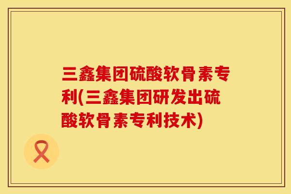 三鑫集团硫酸软骨素专利(三鑫集团研发出硫酸软骨素专利技术)