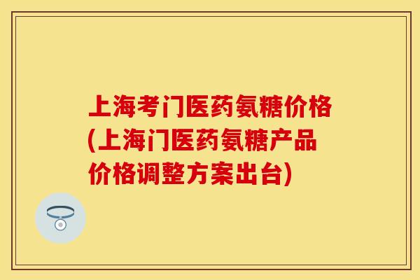 上海考门医药氨糖价格(上海门医药氨糖产品价格调整方案出台) 上海考门医药氨糖价格(上海门医药氨糖产品价格调整方案出台)