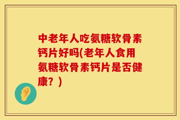 中老年人吃氨糖软骨素钙片好吗(老年人食用氨糖软骨素钙片是否健康？)