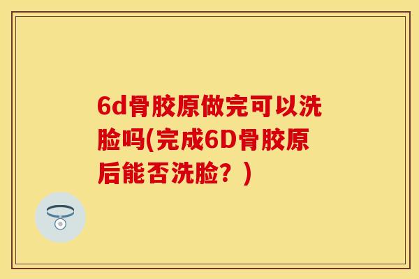 6d骨胶原做完可以洗脸吗(完成6D骨胶原后能否洗脸？)