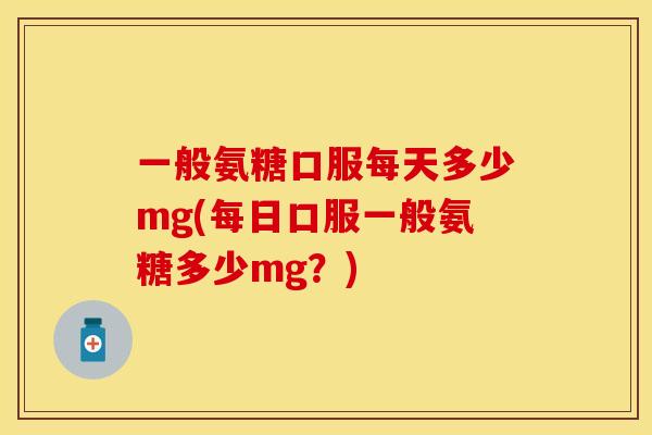 一般氨糖口服每天多少mg(每日口服一般氨糖多少mg？)