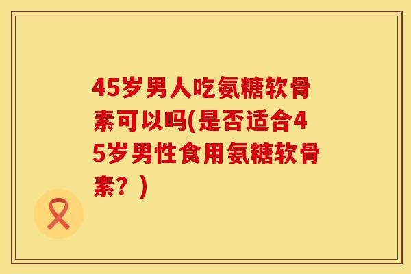 45岁男人吃氨糖软骨素可以吗(是否适合45岁男性食用氨糖软骨素？)