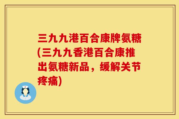 三九九港百合康牌氨糖(三九九香港百合康推出氨糖新品,缓解关节) 三九九港百合康牌氨糖(三九九香港百合康推出氨糖新品,缓解关节)