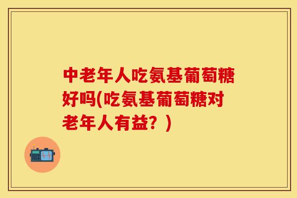 中老年人吃氨基葡萄糖好吗(吃氨基葡萄糖对老年人有益?) 中老年人吃氨基葡萄糖好吗(吃氨基葡萄糖对老年人有益?)