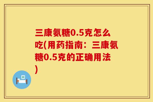 三康氨糖0.5克怎么吃(用药指南:三康氨糖0.5克的正确用法) 三康氨糖0.5克怎么吃(用药指南:三康氨糖0.5克的正确用法)