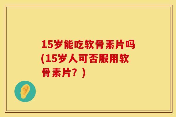 15岁能吃软骨素片吗(15岁人可否服用软骨素片？)