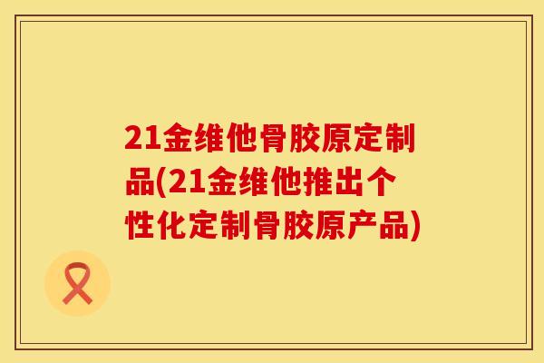 21金维他骨胶原定制品(21金维他推出个性化定制骨胶原产品)