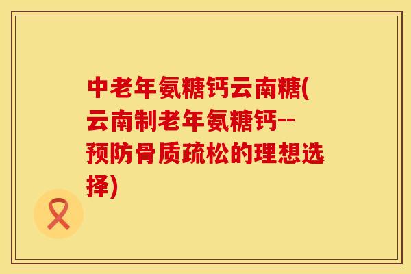 中老年氨糖钙云南糖(云南制老年氨糖钙--预防骨质疏松的理想选择)