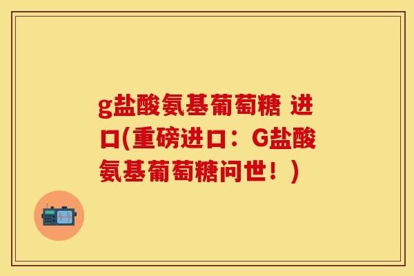 g盐酸氨基葡萄糖 进口(重磅进口：G盐酸氨基葡萄糖问世！)