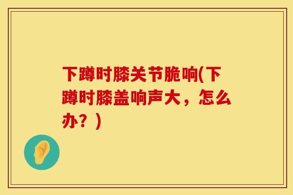下蹲时膝关节脆响(下蹲时膝盖响声大，怎么办？)