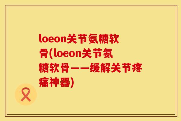 loeon关节氨糖软骨(loeon关节氨糖软骨——缓解关节疼痛神器)