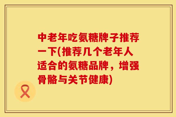 中老年吃氨糖牌子推荐一下(推荐几个老年人适合的氨糖品牌，增强骨骼与关节健康)