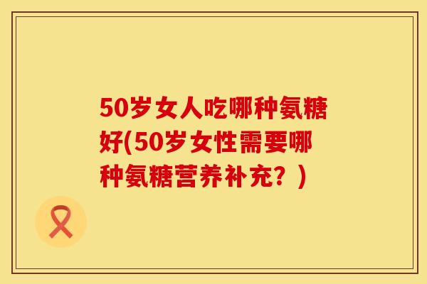 50岁女人吃哪种氨糖好(50岁女性需要哪种氨糖营养补充？)
