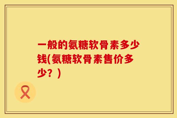 一般的氨糖软骨素多少钱(氨糖软骨素售价多少？)