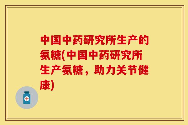 中国中药研究所生产的氨糖(中国中药研究所生产氨糖，助力关节健康)