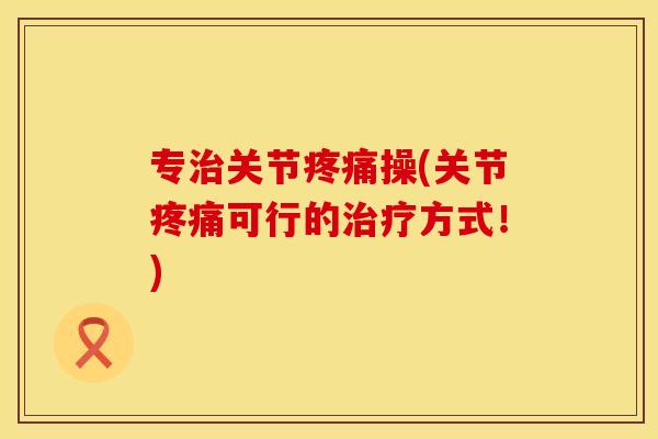 专治关节疼痛操(关节疼痛可行的治疗方式！)
