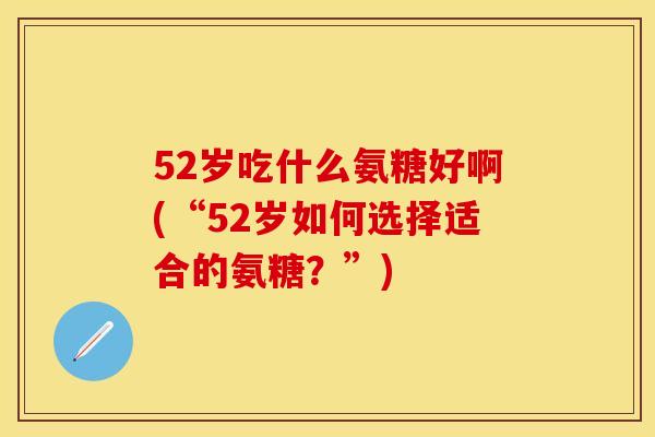52岁吃什么氨糖好啊(“52岁如何选择适合的氨糖？”)