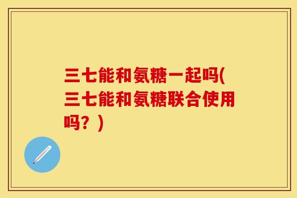 三七能和氨糖一起吗(三七能和氨糖联合使用吗？)