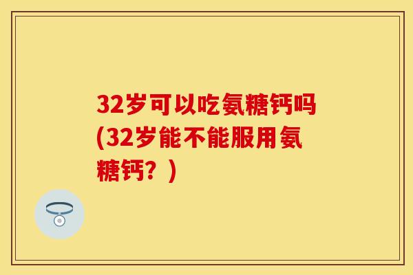 32岁可以吃氨糖钙吗(32岁能不能服用氨糖钙？)