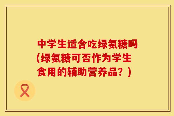 中学生适合吃绿氨糖吗(绿氨糖可否作为学生食用的辅助营养品？)