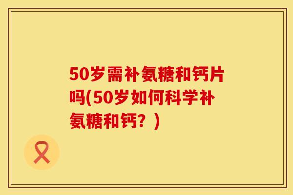50岁需补氨糖和钙片吗(50岁如何科学补氨糖和钙？)