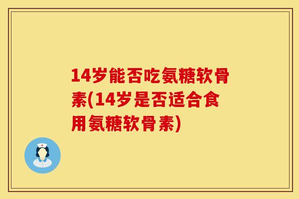 14岁能否吃氨糖软骨素(14岁是否适合食用氨糖软骨素)