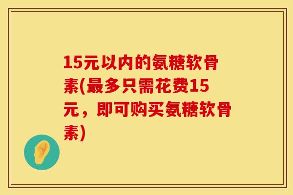 15元以内的氨糖软骨素(最多只需花费15元，即可购买氨糖软骨素)