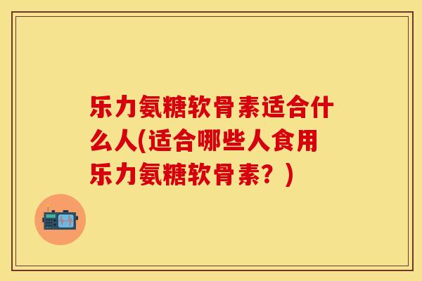 乐力氨糖软骨素适合什么人(适合哪些人食用乐力氨糖软骨素？)