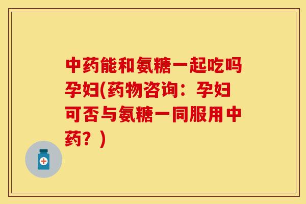 中药能和氨糖一起吃吗孕妇(药物咨询：孕妇可否与氨糖一同服用中药？)
