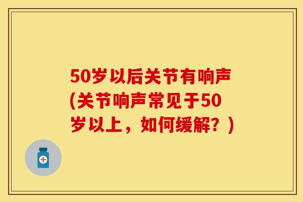 50岁以后关节有响声(关节响声常见于50岁以上，如何缓解？)